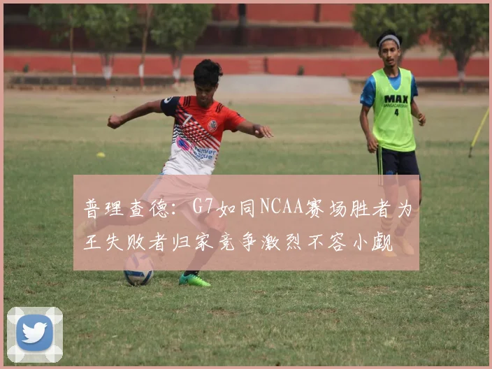 普理查德：G7如同NCAA赛场胜者为王失败者归家竞争激烈不容小觑