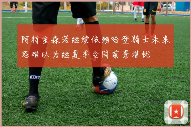 阿特金森若继续依赖哈登骑士未来恐难以为继夏季合同前景堪忧