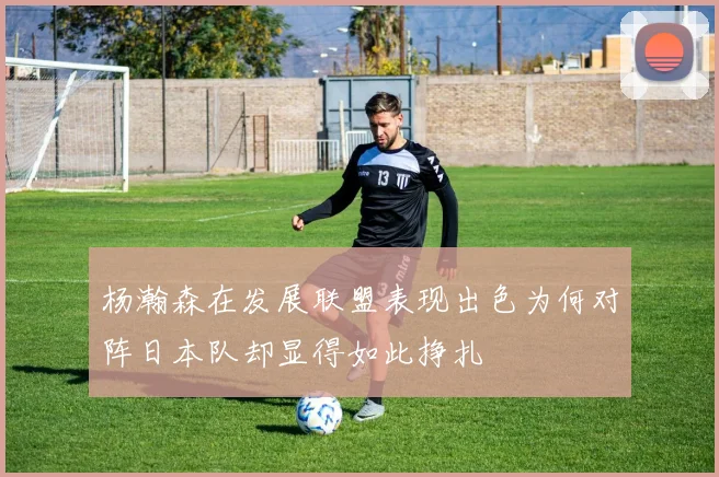 杨瀚森在发展联盟表现出色为何对阵日本队却显得如此挣扎