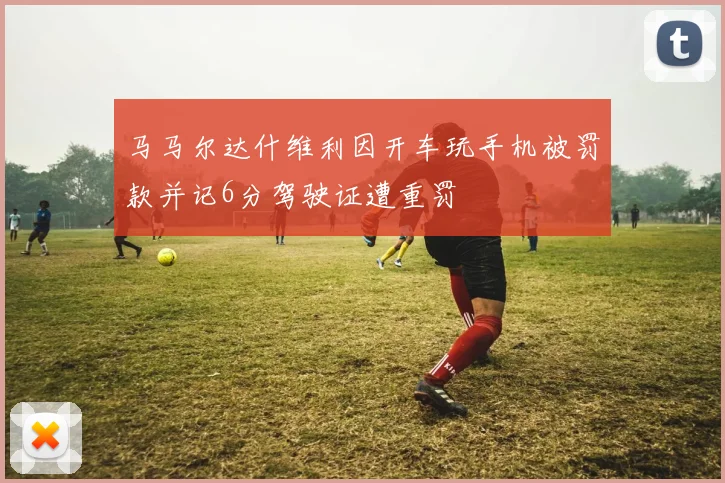 马马尔达什维利因开车玩手机被罚款并记6分驾驶证遭重罚