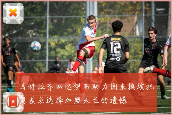 马特拉齐回忆伊布助力国米换埃托奥差点选择加盟米兰的遗憾