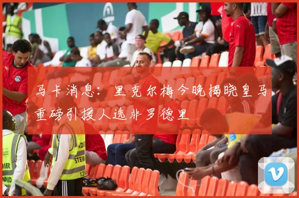 马卡消息：里克尔梅今晚揭晓皇马重磅引援人选非罗德里