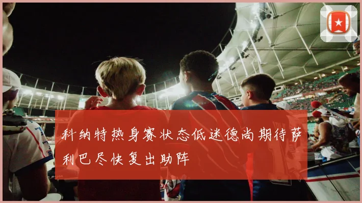 科纳特热身赛状态低迷德尚期待萨利巴尽快复出助阵