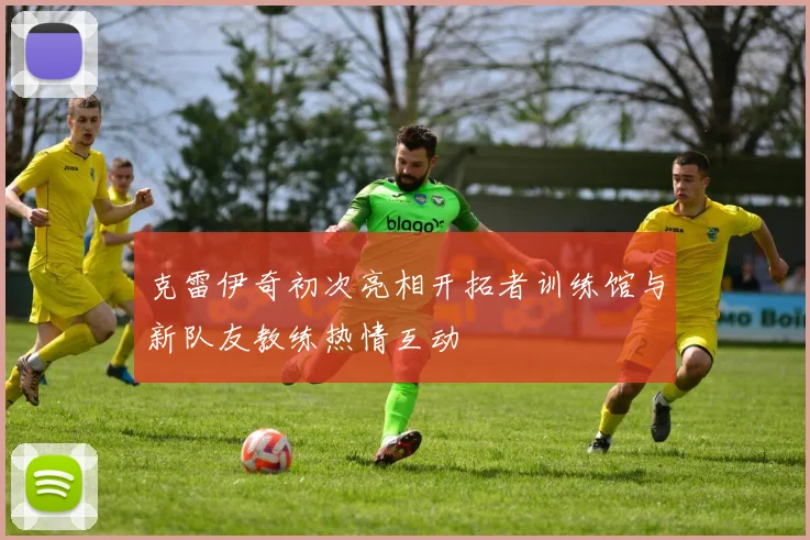 克雷伊奇初次亮相开拓者训练馆与新队友教练热情互动