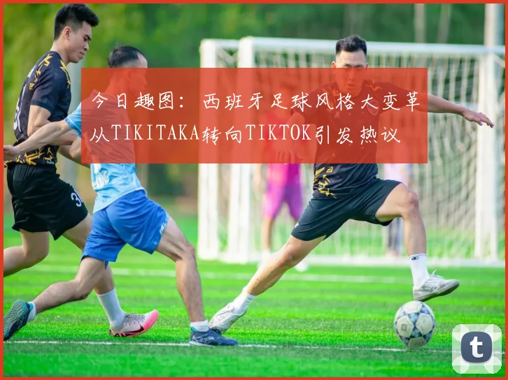 今日趣图：西班牙足球风格大变革从TIKITAKA转向TIKTOK引发热议