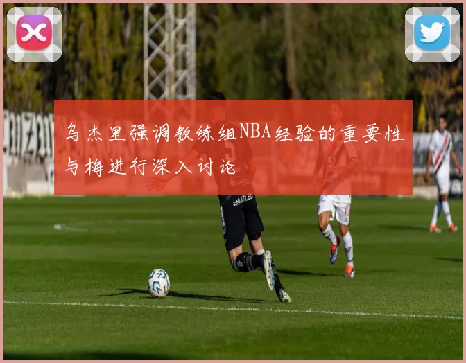 乌杰里强调教练组NBA经验的重要性与梅进行深入讨论