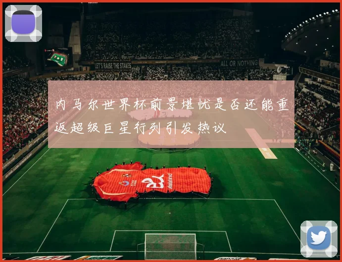 内马尔世界杯前景堪忧是否还能重返超级巨星行列引发热议