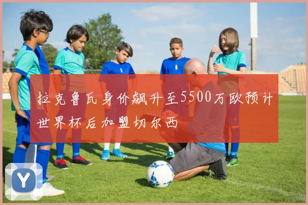 拉克鲁瓦身价飙升至5500万欧预计世界杯后加盟切尔西