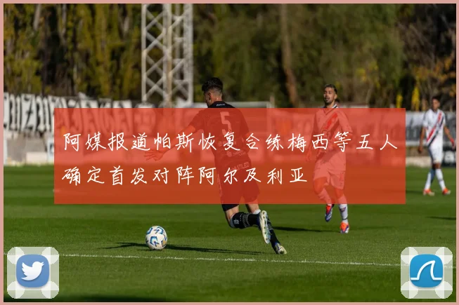 阿媒报道帕斯恢复合练梅西等五人确定首发对阵阿尔及利亚