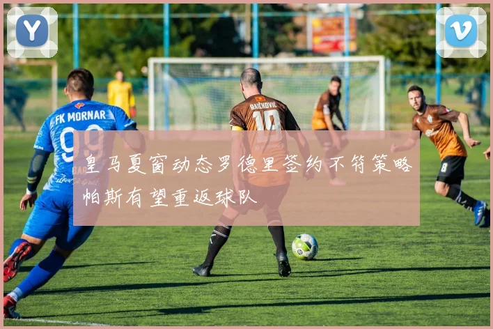 皇马夏窗动态罗德里签约不符策略帕斯有望重返球队