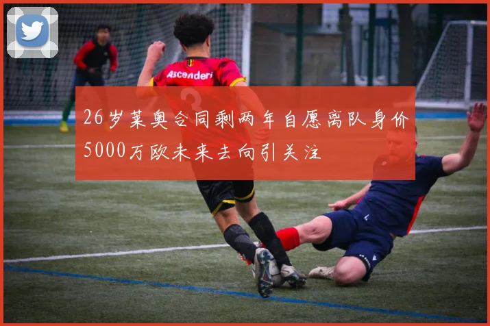 26岁莱奥合同剩两年自愿离队身价5000万欧未来去向引关注