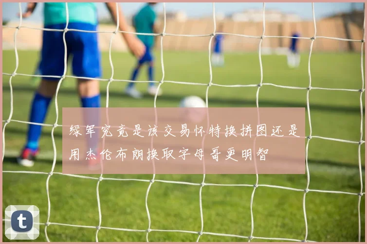 绿军究竟是该交易怀特换拼图还是用杰伦布朗换取字母哥更明智