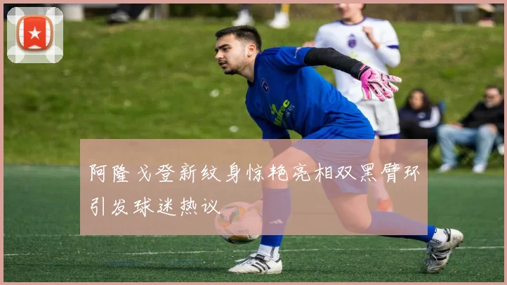 阿隆戈登新纹身惊艳亮相双黑臂环引发球迷热议