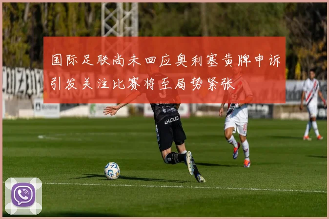 国际足联尚未回应奥利塞黄牌申诉引发关注比赛将至局势紧张