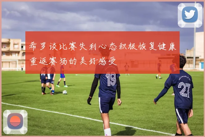 希罗谈比赛失利心态积极恢复健康重返赛场的美好感受