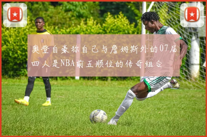 奥登自豪称自己与詹姆斯外的07届四人是NBA前五顺位的传奇组合