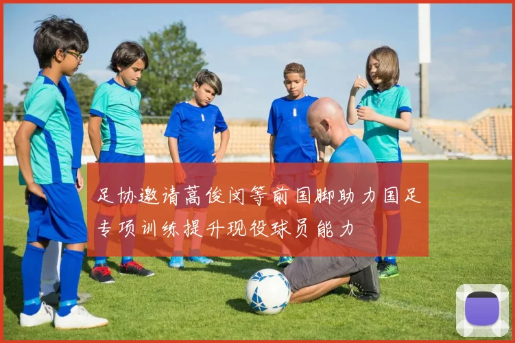 足协邀请蒿俊闵等前国脚助力国足专项训练提升现役球员能力