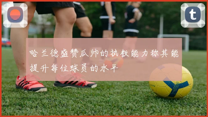 哈兰德盛赞瓜帅的执教能力称其能提升每位球员的水平
