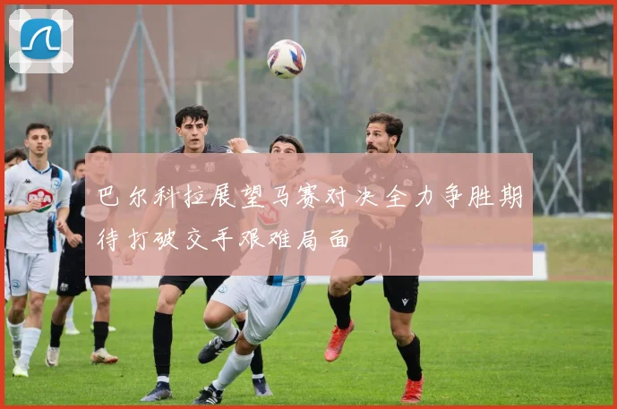 巴尔科拉展望马赛对决全力争胜期待打破交手艰难局面