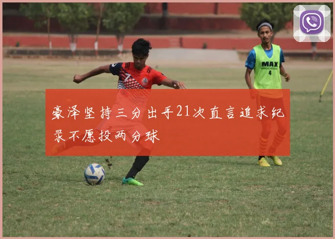 豪泽坚持三分出手21次直言追求纪录不愿投两分球
