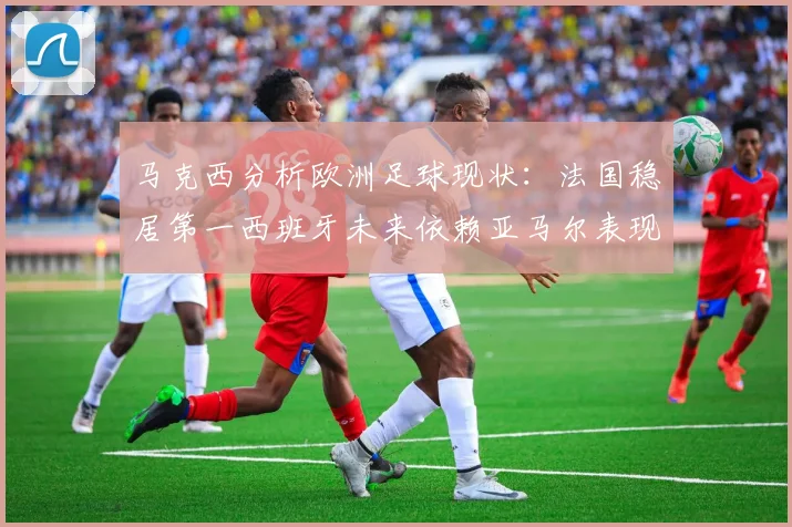 马克西分析欧洲足球现状：法国稳居第一西班牙未来依赖亚马尔表现
