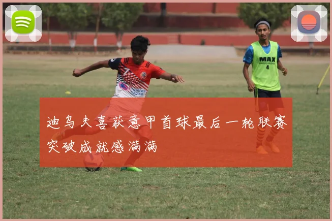迪乌夫喜获意甲首球最后一轮联赛突破成就感满满