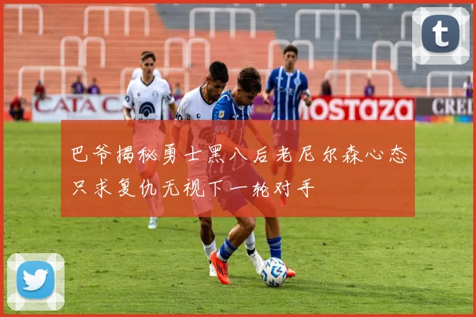 巴爷揭秘勇士黑八后老尼尔森心态只求复仇无视下一轮对手