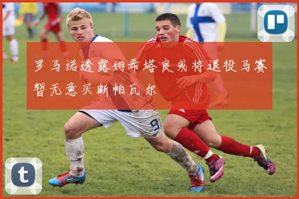 罗马诺透露姆希塔良或将退役马赛暂无意买断帕瓦尔