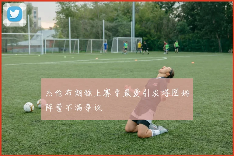 杰伦布朗称上赛季最爱引发塔图姆阵营不满争议